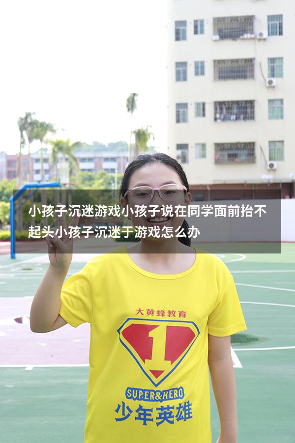 小孩子沉迷游戏 小孩子说在同学面前抬不起头（小孩子沉迷于游戏怎么办）